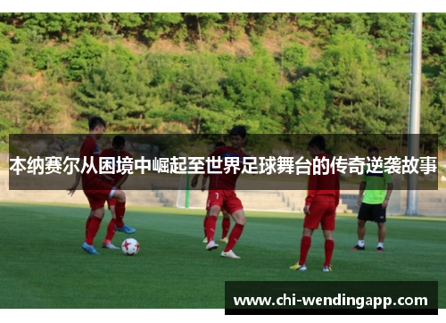 本纳赛尔从困境中崛起至世界足球舞台的传奇逆袭故事