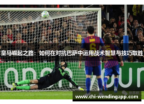 皇马崛起之路:如何在对抗巴萨中运用战术智慧与技巧取胜 皇马崛起之路:如何在对抗巴萨中运用战术智慧与技巧取胜