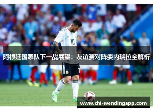 阿根廷国家队下一战展望:友谊赛对阵委内瑞拉全解析 阿根廷国家队下一战展望:友谊赛对阵委内瑞拉全解析