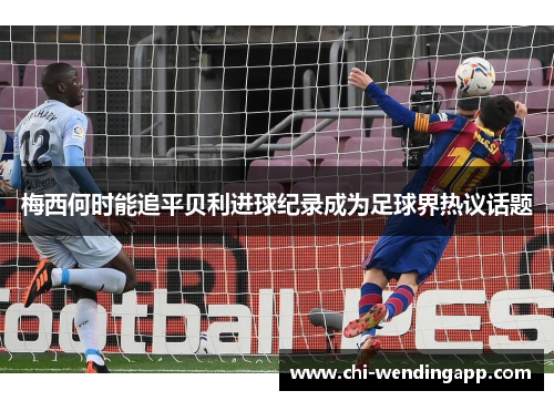 梅西何时能追平贝利进球纪录成为足球界热议话题 梅西何时能追平贝利进球纪录成为足球界热议话题