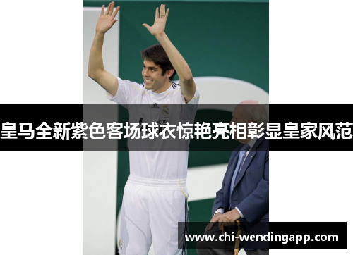 皇马全新紫色客场球衣惊艳亮相彰显皇家风范